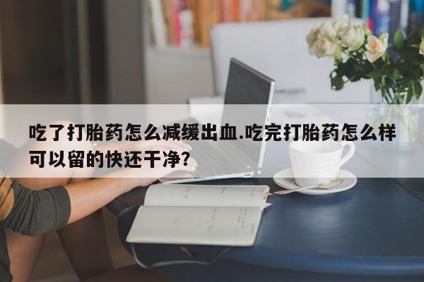 米非米索在线购买吃了打胎药怎么减缓出血.吃完打胎药怎么样可以留的快还干净？