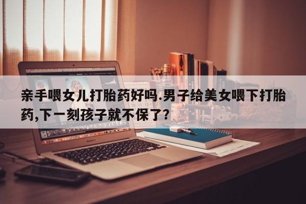 米非米索在线购买亲手喂女儿打胎药好吗.男子给美女喂下打胎药,下一刻孩子就不保了？