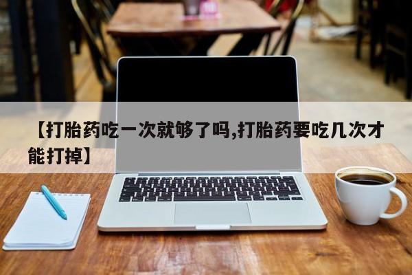 米非米索在线购买【打胎药吃一次就够了吗,打胎药要吃几次才能打掉】