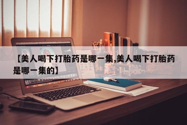 米非米索在线购买【美人喝下打胎药是哪一集,美人喝下打胎药是哪一集的】