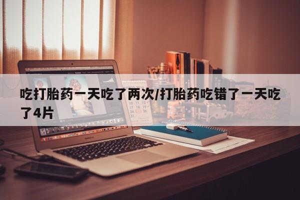 米非米索在线购买吃打胎药一天吃了两次/打胎药吃错了一天吃了4片