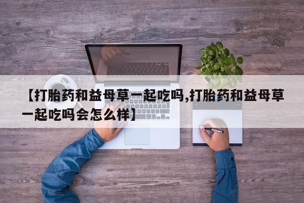 米非米索在线购买【打胎药和益母草一起吃吗,打胎药和益母草一起吃吗会怎么样】