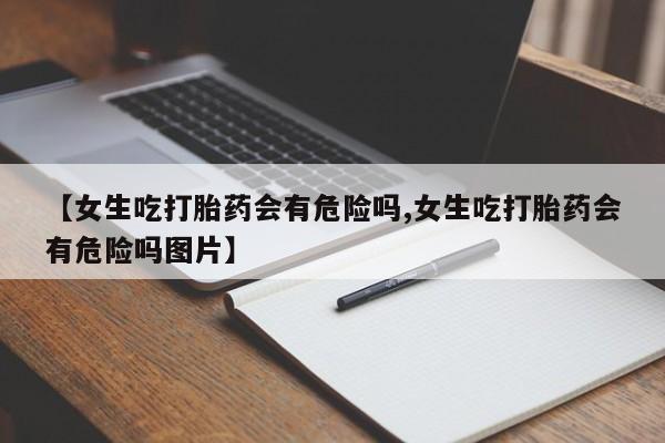 米非米索在线购买【女生吃打胎药会有危险吗,女生吃打胎药会有危险吗图片】