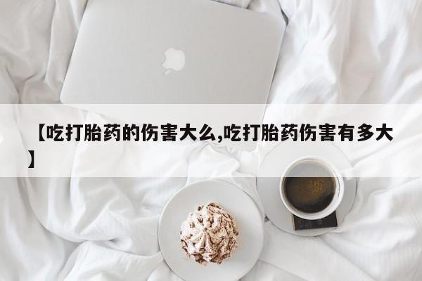 米非米索在线购买【吃打胎药的伤害大么,吃打胎药伤害有多大】