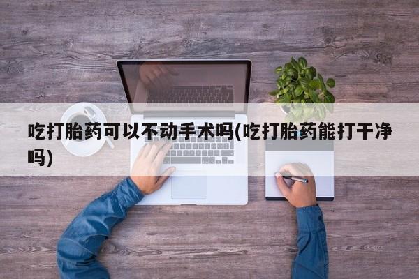 米非米索在线购买吃打胎药可以不动手术吗(吃打胎药能打干净吗)