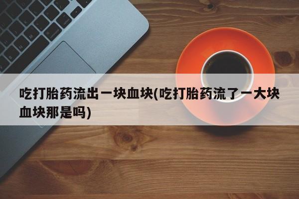 米非米索在线购买吃打胎药流出一块血块(吃打胎药流了一大块血块那是吗)