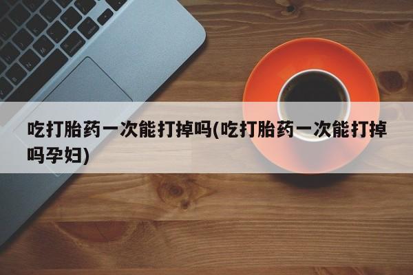 米非米索在线购买吃打胎药一次能打掉吗(吃打胎药一次能打掉吗孕妇)