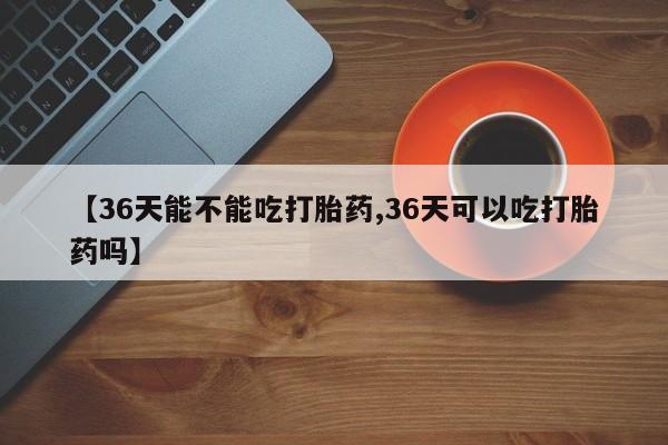 米非米索在线购买【36天能不能吃打胎药,36天可以吃打胎药吗】