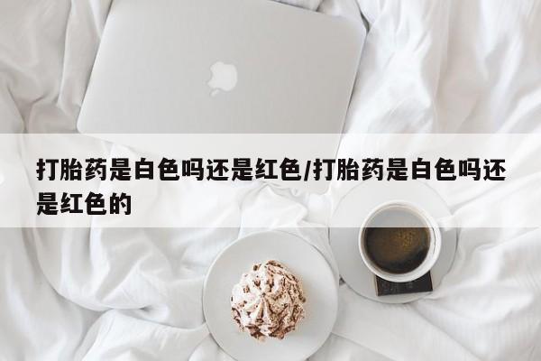 米非米索在线购买打胎药是白色吗还是红色/打胎药是白色吗还是红色的