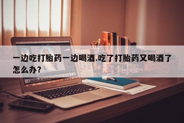米非米索在线购买一边吃打胎药一边喝酒.吃了打胎药又喝酒了怎么办?