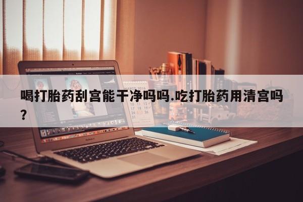 米非米索在线购买喝打胎药刮宫能干净吗吗.吃打胎药用清宫吗？