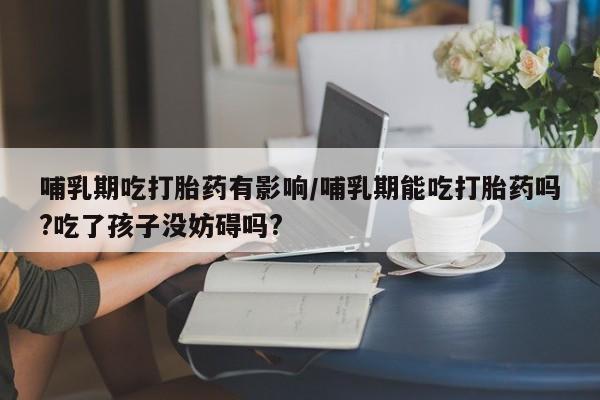 米非米索在线购买哺乳期吃打胎药有影响/哺乳期能吃打胎药吗?吃了孩子没妨碍吗?