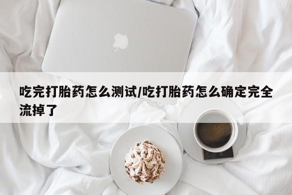 米非米索在线购买吃完打胎药怎么测试/吃打胎药怎么确定完全流掉了