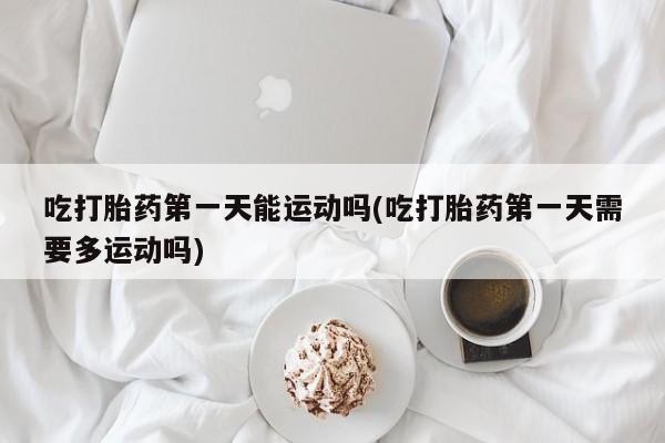米非米索在线购买吃打胎药第一天能运动吗(吃打胎药第一天需要多运动吗)